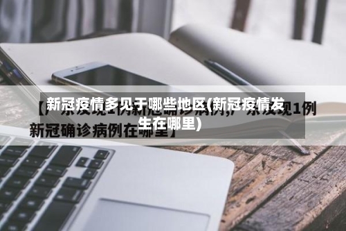 新冠疫情多见于哪些地区(新冠疫情发生在哪里)