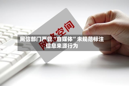 网信部门严管“自媒体”未规范标注信息来源行为-第3张图片