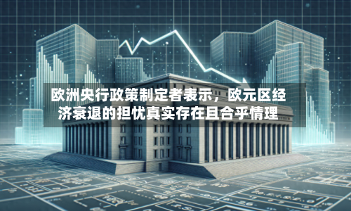 欧洲央行政策制定者表示	，欧元区经济衰退的担忧真实存在且合乎情理-第3张图片