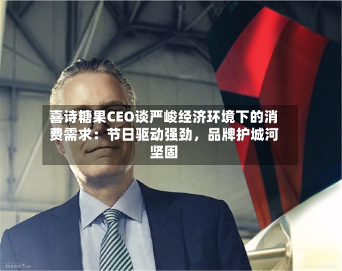 喜诗糖果CEO谈严峻经济环境下的消费需求：节日驱动强劲，品牌护城河坚固-第3张图片