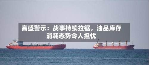 高盛警示：战事持续拉锯	，油品库存消耗态势令人担忧-第2张图片