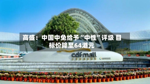 高盛：中国中免给予“中性”评级 目标价降至64港元-第2张图片