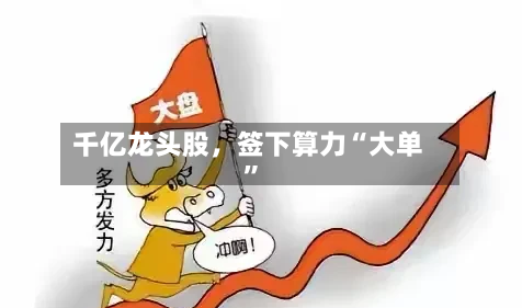 千亿龙头股	，签下算力“大单”-第3张图片