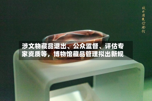 涉文物藏品退出、公众监督、评估专家资质等，博物馆藏品管理拟出新规