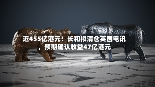 近455亿港元！长和拟清仓英国电讯，预期确认收益47亿港元-第3张图片
