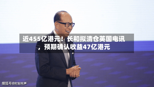 近455亿港元！长和拟清仓英国电讯，预期确认收益47亿港元-第2张图片