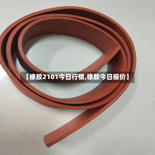 【橡胶2101今日行情,橡胶今日报价】