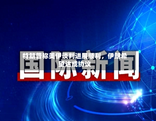 特朗普称美伊谈判进展顺利，伊朗希望达成协议-第3张图片