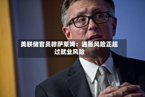 美联储官员穆萨莱姆：通胀风险正超过就业风险-第2张图片