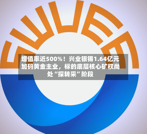 增值率近500%！兴业银锡1.64亿元加码黄金主业	，标的底层核心矿权尚处“探转采”阶段-第3张图片