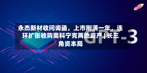 永杰新材收问询函	，上市刚满一年，连环扩张收购奥科宁克两地资产 | 长三角资本局-第3张图片