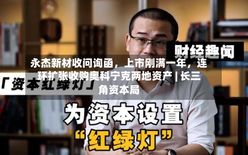 永杰新材收问询函	，上市刚满一年，连环扩张收购奥科宁克两地资产 | 长三角资本局-第2张图片