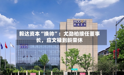 毅达资本“换帅”：尤劲柏接任董事长，应文禄到龄荣休
