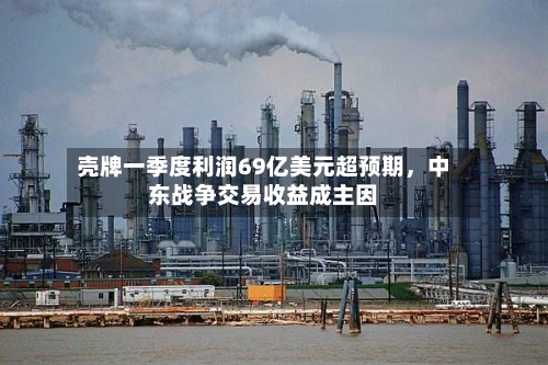 壳牌一季度利润69亿美元超预期，中东战争交易收益成主因-第2张图片