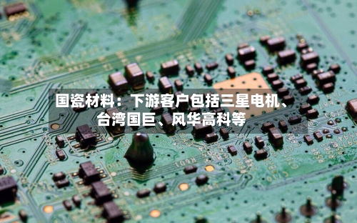 国瓷材料：下游客户包括三星电机	、台湾国巨、风华高科等-第2张图片