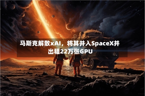 马斯克解散xAI	，将其并入SpaceX并出租22万张GPU-第2张图片