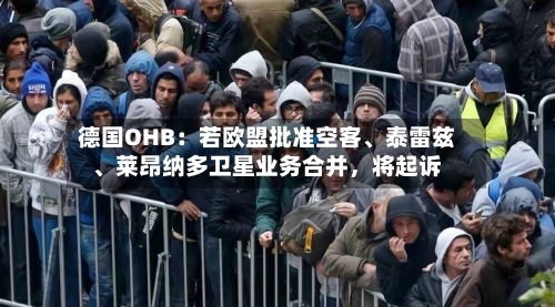 德国OHB：若欧盟批准空客、泰雷兹、莱昂纳多卫星业务合并	，将起诉-第3张图片