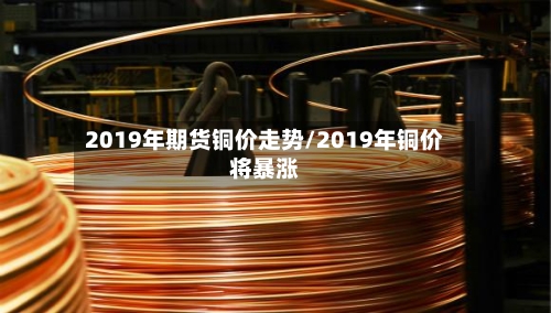 2019年期货铜价走势/2019年铜价将暴涨-第3张图片