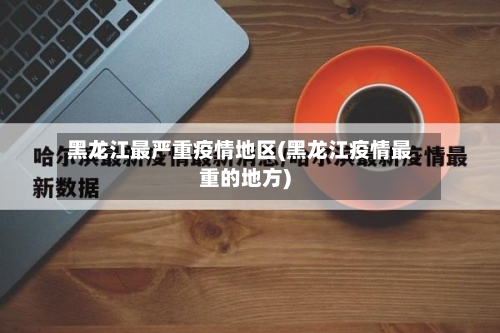 黑龙江最严重疫情地区(黑龙江疫情最重的地方)