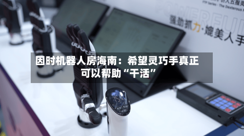 因时机器人房海南：希望灵巧手真正可以帮助“干活”-第3张图片