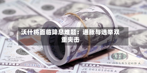 沃什将面临降息难题：通胀与选举双重夹击-第3张图片