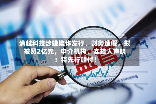 清越科技涉嫌欺诈发行、财务造假，拟被罚2亿元，中介机构	、实控人声明：将先行赔付！-第2张图片