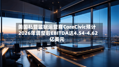 美国私营监狱运营商CoreCivic预计2026年调整后EBITDA达4.54-4.62亿美元