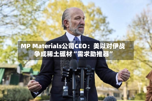MP Materials公司CEO：美以对伊战争成稀土磁材“需求助推器”