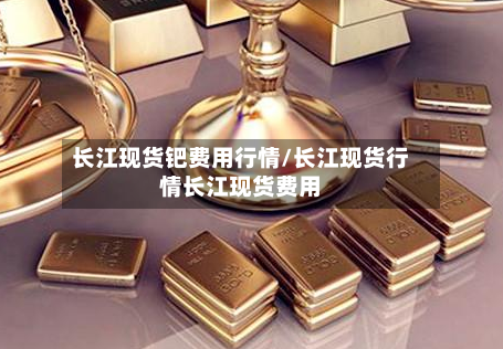 长江现货钯费用行情/长江现货行情长江现货费用