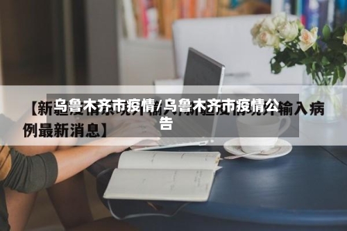 乌鲁木齐市疫情/乌鲁木齐市疫情公告