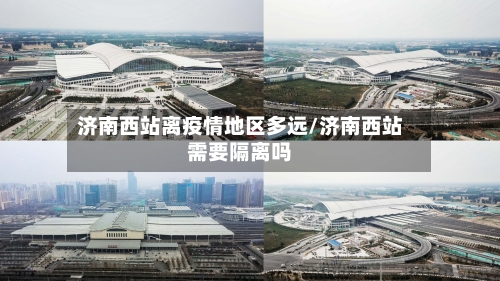 济南西站离疫情地区多远/济南西站需要隔离吗-第2张图片