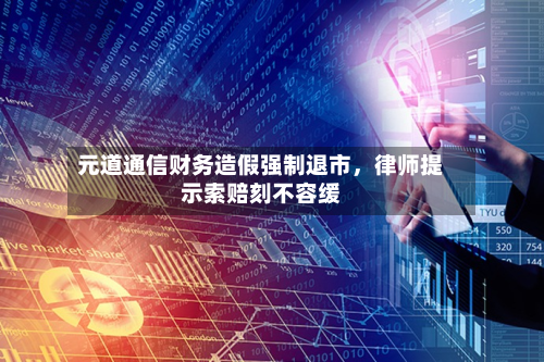 元道通信财务造假强制退市，律师提示索赔刻不容缓-第3张图片
