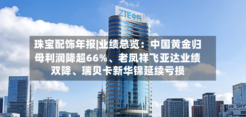 珠宝配饰年报|业绩总览：中国黄金归母利润降超66%、老凤祥飞亚达业绩双降、瑞贝卡新华锦延续亏损