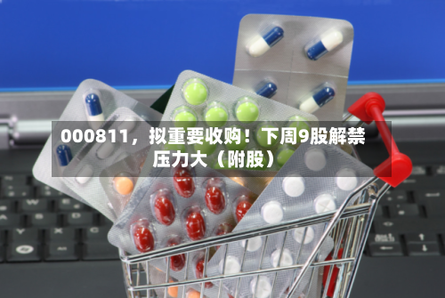000811，拟重要收购！下周9股解禁压力大（附股）-第2张图片