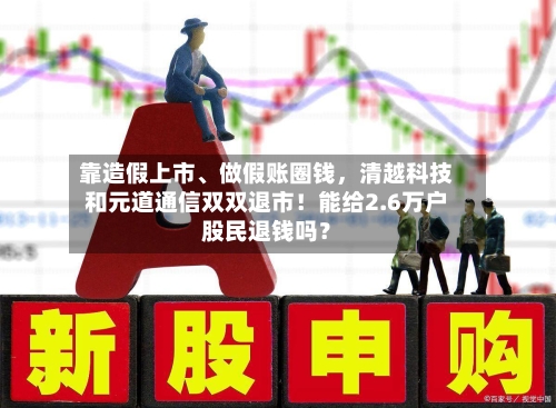 靠造假上市、做假账圈钱	，清越科技和元道通信双双退市！能给2.6万户股民退钱吗？-第2张图片