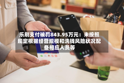 乐刷支付被罚843.95万元：未按照规定根据经营规模和洗钱风险状况配备相应人员等