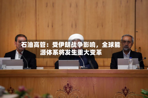 石油高管：受伊朗战争影响	，全球能源体系将发生重大变革-第2张图片