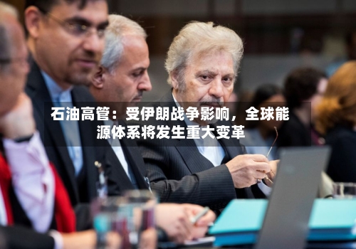 石油高管：受伊朗战争影响	，全球能源体系将发生重大变革-第3张图片