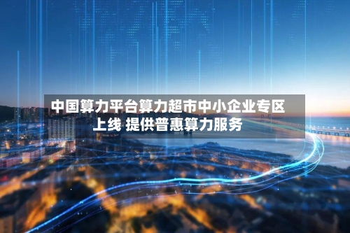中国算力平台算力超市中小企业专区上线 提供普惠算力服务