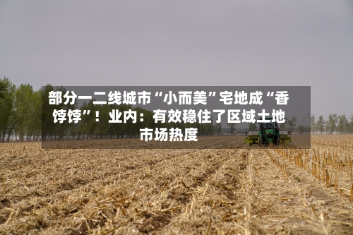 部分一二线城市“小而美”宅地成“香饽饽”！业内：有效稳住了区域土地市场热度-第3张图片