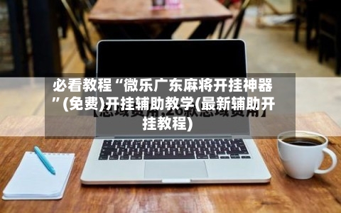 必看教程“微乐广东麻将开挂神器”(免费)开挂辅助教学(最新辅助开挂教程)
