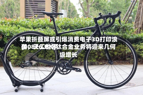苹果折叠屏或引爆消费电子3D打印浪潮，天工世界(00826.HK)钛合金业务将迎来几何级增长-第2张图片