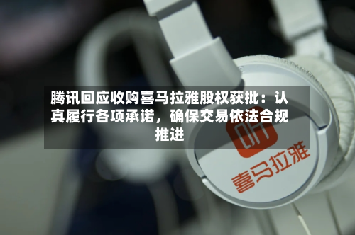 腾讯回应收购喜马拉雅股权获批：认真履行各项承诺，确保交易依法合规推进-第3张图片