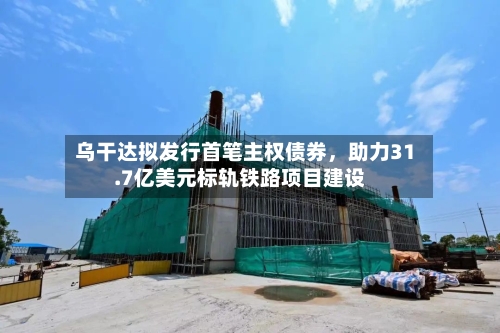 乌干达拟发行首笔主权债券，助力31.7亿美元标轨铁路项目建设-第2张图片