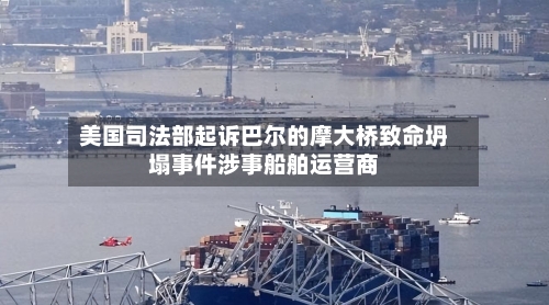 美国司法部起诉巴尔的摩大桥致命坍塌事件涉事船舶运营商