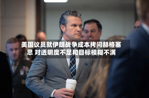 美国议员就伊朗战争成本拷问赫格塞思 对透明度不足和目标模糊不满