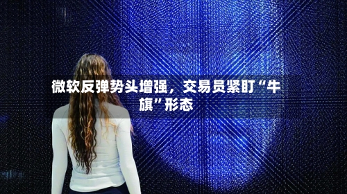 微软反弹势头增强，交易员紧盯“牛旗”形态-第2张图片