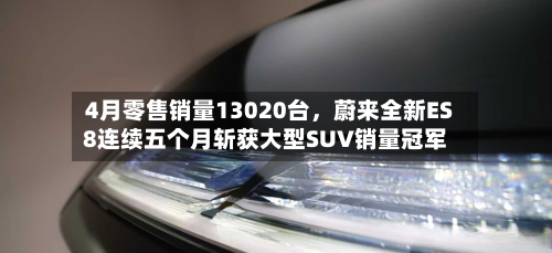 4月零售销量13020台	，蔚来全新ES8连续五个月斩获大型SUV销量冠军-第2张图片