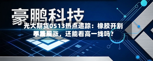 光大期货0513热点追踪：橡胶开割季费用不跌反涨，还能看高一线吗？-第2张图片