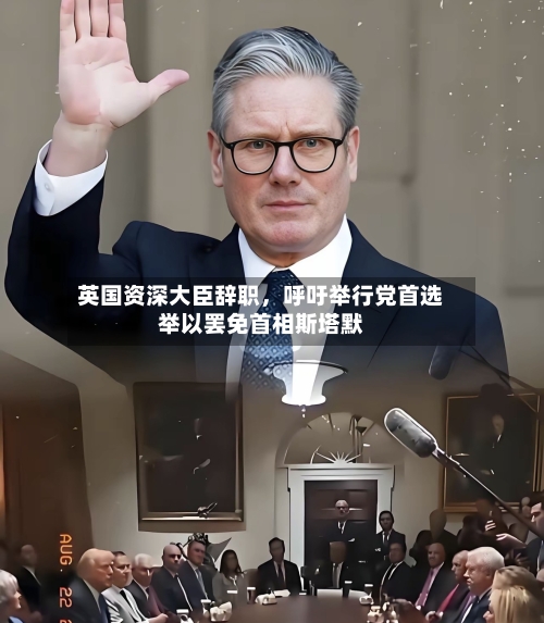 英国资深大臣辞职，呼吁举行党首选举以罢免首相斯塔默